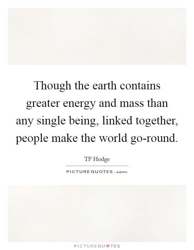 Though the earth contains greater energy and mass than any single being, linked together, people make the world go-round. Picture Quote #1