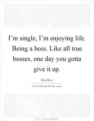I’m single, I’m enjoying life. Being a boss. Like all true bosses, one day you gotta give it up Picture Quote #1