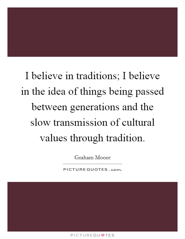 I believe in traditions; I believe in the idea of things being passed between generations and the slow transmission of cultural values through tradition. Picture Quote #1