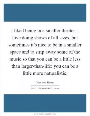 I liked being in a smaller theater. I love doing shows of all sizes, but sometimes it’s nice to be in a smaller space and to strip away some of the music so that you can be a little less than larger-than-life; you can be a little more naturalistic Picture Quote #1
