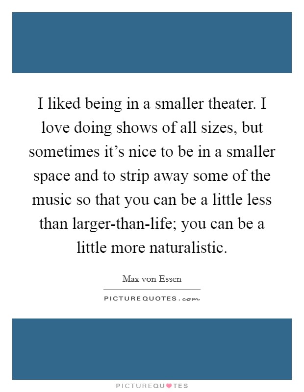 I liked being in a smaller theater. I love doing shows of all sizes, but sometimes it's nice to be in a smaller space and to strip away some of the music so that you can be a little less than larger-than-life; you can be a little more naturalistic. Picture Quote #1