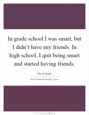 In grade school I was smart, but I didn’t have any friends. In high school, I quit being smart and started having friends Picture Quote #1