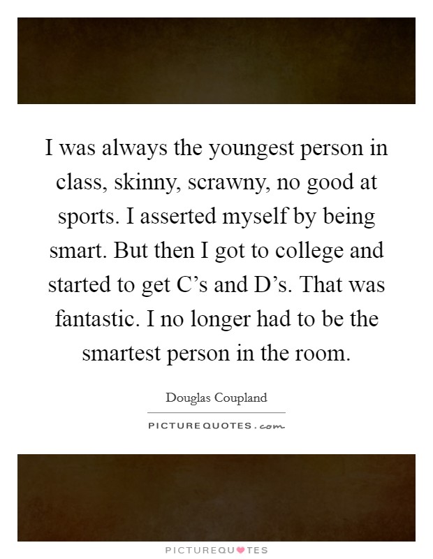 I was always the youngest person in class, skinny, scrawny, no good at sports. I asserted myself by being smart. But then I got to college and started to get C's and D's. That was fantastic. I no longer had to be the smartest person in the room. Picture Quote #1