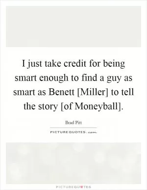 I just take credit for being smart enough to find a guy as smart as Benett [Miller] to tell the story [of Moneyball] Picture Quote #1