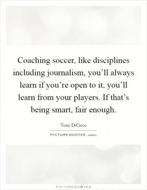 Coaching soccer, like disciplines including journalism, you’ll always learn if you’re open to it, you’ll learn from your players. If that’s being smart, fair enough Picture Quote #1