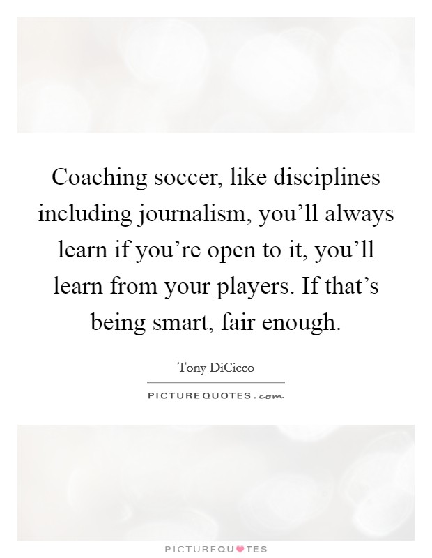 Coaching soccer, like disciplines including journalism, you'll always learn if you're open to it, you'll learn from your players. If that's being smart, fair enough. Picture Quote #1