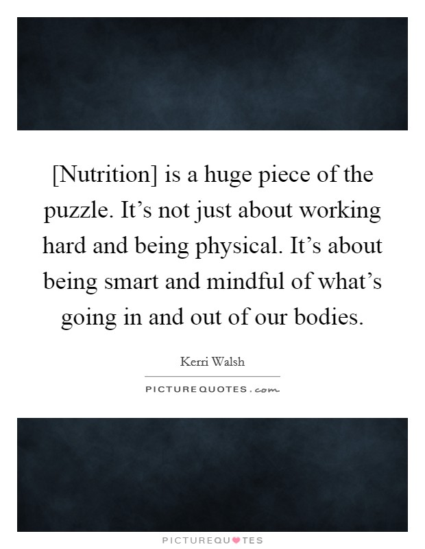 [Nutrition] is a huge piece of the puzzle. It's not just about working hard and being physical. It's about being smart and mindful of what's going in and out of our bodies. Picture Quote #1