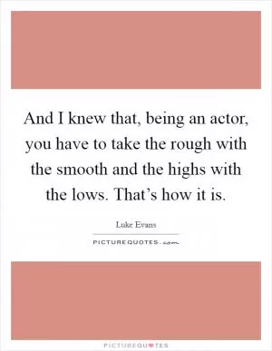 And I knew that, being an actor, you have to take the rough with the smooth and the highs with the lows. That’s how it is Picture Quote #1