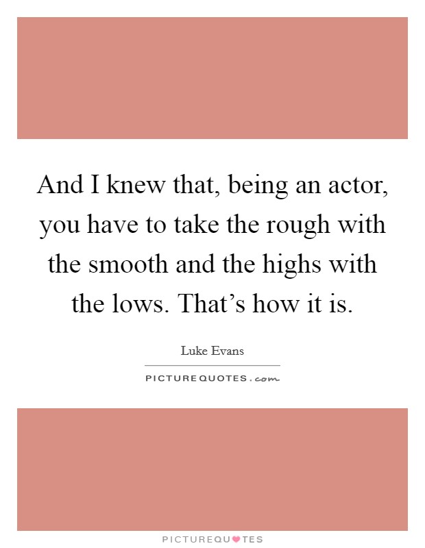 And I knew that, being an actor, you have to take the rough with the smooth and the highs with the lows. That's how it is. Picture Quote #1