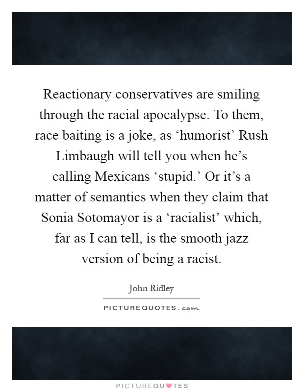 Reactionary conservatives are smiling through the racial apocalypse. To them, race baiting is a joke, as ‘humorist' Rush Limbaugh will tell you when he's calling Mexicans ‘stupid.' Or it's a matter of semantics when they claim that Sonia Sotomayor is a ‘racialist' which, far as I can tell, is the smooth jazz version of being a racist. Picture Quote #1
