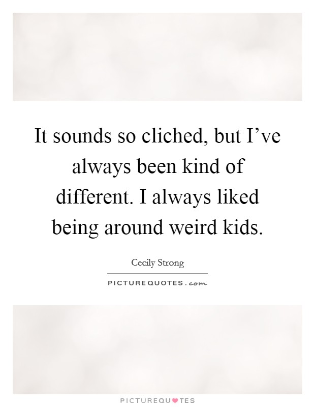 It sounds so cliched, but I've always been kind of different. I always liked being around weird kids. Picture Quote #1