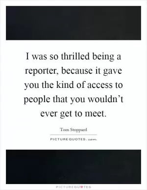 I was so thrilled being a reporter, because it gave you the kind of access to people that you wouldn’t ever get to meet Picture Quote #1