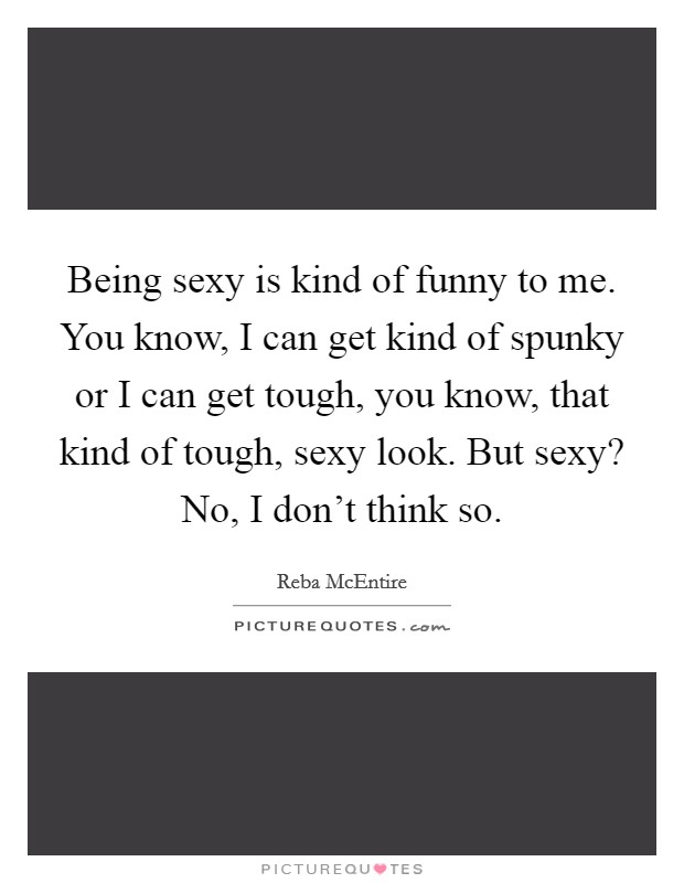 Being sexy is kind of funny to me. You know, I can get kind of spunky or I can get tough, you know, that kind of tough, sexy look. But sexy? No, I don't think so. Picture Quote #1