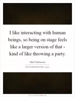 I like interacting with human beings, so being on stage feels like a larger version of that - kind of like throwing a party Picture Quote #1