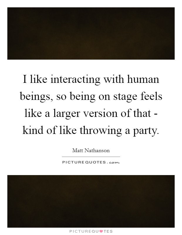 I like interacting with human beings, so being on stage feels like a larger version of that - kind of like throwing a party. Picture Quote #1