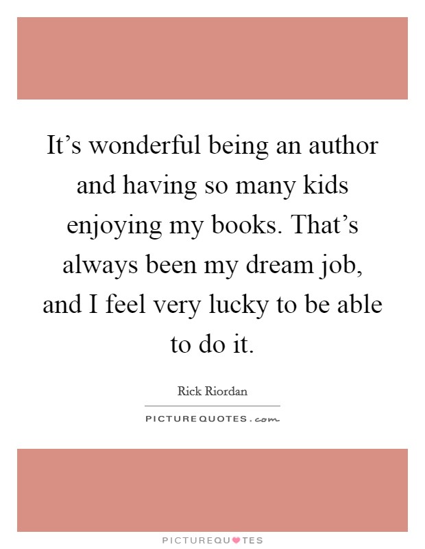 It's wonderful being an author and having so many kids enjoying my books. That's always been my dream job, and I feel very lucky to be able to do it. Picture Quote #1
