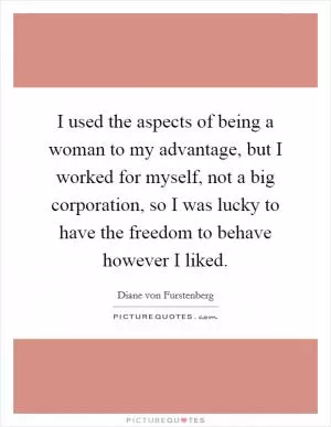 I used the aspects of being a woman to my advantage, but I worked for myself, not a big corporation, so I was lucky to have the freedom to behave however I liked Picture Quote #1