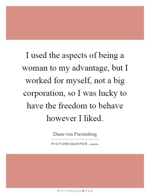 I used the aspects of being a woman to my advantage, but I worked for myself, not a big corporation, so I was lucky to have the freedom to behave however I liked. Picture Quote #1