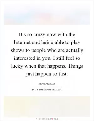 It’s so crazy now with the Internet and being able to play shows to people who are actually interested in you. I still feel so lucky when that happens. Things just happen so fast Picture Quote #1