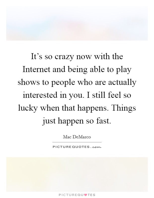 It's so crazy now with the Internet and being able to play shows to people who are actually interested in you. I still feel so lucky when that happens. Things just happen so fast. Picture Quote #1
