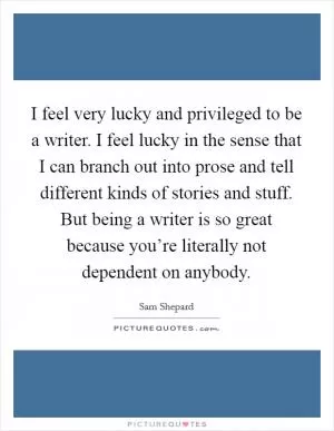 I feel very lucky and privileged to be a writer. I feel lucky in the sense that I can branch out into prose and tell different kinds of stories and stuff. But being a writer is so great because you’re literally not dependent on anybody Picture Quote #1
