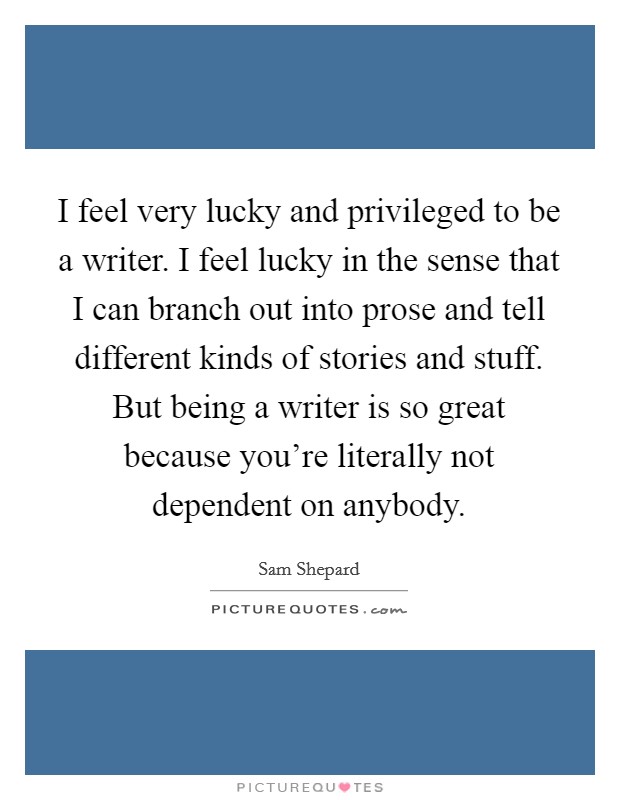 I feel very lucky and privileged to be a writer. I feel lucky in the sense that I can branch out into prose and tell different kinds of stories and stuff. But being a writer is so great because you're literally not dependent on anybody. Picture Quote #1