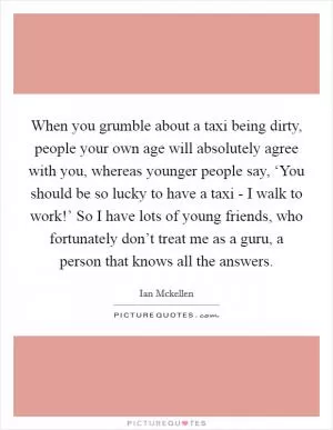When you grumble about a taxi being dirty, people your own age will absolutely agree with you, whereas younger people say, ‘You should be so lucky to have a taxi - I walk to work!’ So I have lots of young friends, who fortunately don’t treat me as a guru, a person that knows all the answers Picture Quote #1