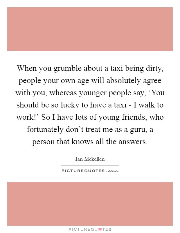 When you grumble about a taxi being dirty, people your own age will absolutely agree with you, whereas younger people say, ‘You should be so lucky to have a taxi - I walk to work!' So I have lots of young friends, who fortunately don't treat me as a guru, a person that knows all the answers. Picture Quote #1