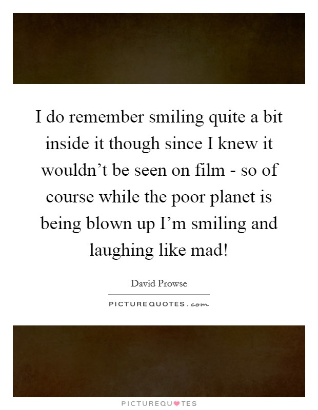 I do remember smiling quite a bit inside it though since I knew it wouldn't be seen on film - so of course while the poor planet is being blown up I'm smiling and laughing like mad! Picture Quote #1