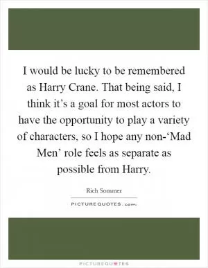 I would be lucky to be remembered as Harry Crane. That being said, I think it’s a goal for most actors to have the opportunity to play a variety of characters, so I hope any non-‘Mad Men’ role feels as separate as possible from Harry Picture Quote #1