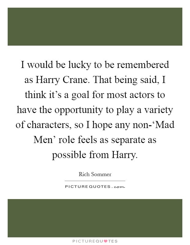 I would be lucky to be remembered as Harry Crane. That being said, I think it's a goal for most actors to have the opportunity to play a variety of characters, so I hope any non-‘Mad Men' role feels as separate as possible from Harry. Picture Quote #1