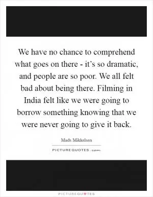 We have no chance to comprehend what goes on there - it’s so dramatic, and people are so poor. We all felt bad about being there. Filming in India felt like we were going to borrow something knowing that we were never going to give it back Picture Quote #1