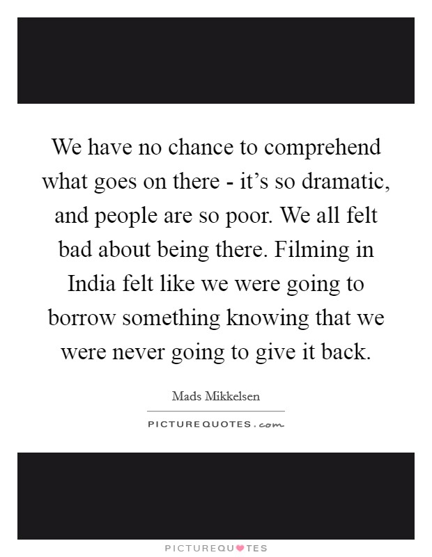 We have no chance to comprehend what goes on there - it's so dramatic, and people are so poor. We all felt bad about being there. Filming in India felt like we were going to borrow something knowing that we were never going to give it back. Picture Quote #1