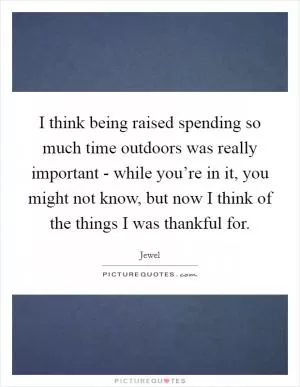 I think being raised spending so much time outdoors was really important - while you’re in it, you might not know, but now I think of the things I was thankful for Picture Quote #1