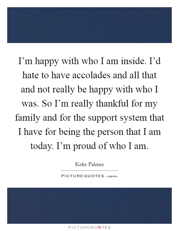 I'm happy with who I am inside. I'd hate to have accolades and all that and not really be happy with who I was. So I'm really thankful for my family and for the support system that I have for being the person that I am today. I'm proud of who I am. Picture Quote #1