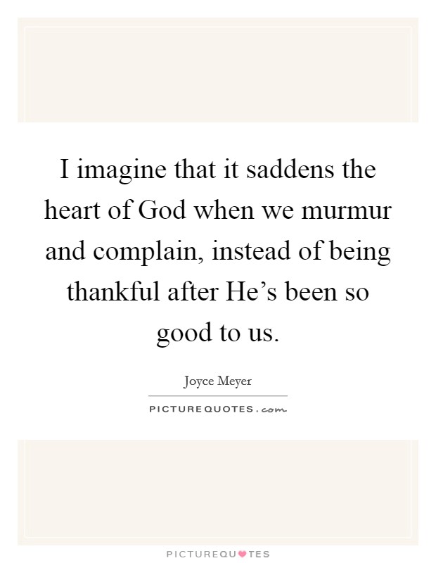 I imagine that it saddens the heart of God when we murmur and complain, instead of being thankful after He's been so good to us. Picture Quote #1
