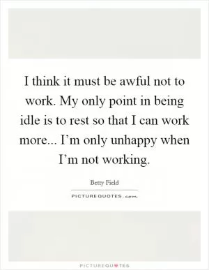 I think it must be awful not to work. My only point in being idle is to rest so that I can work more... I’m only unhappy when I’m not working Picture Quote #1