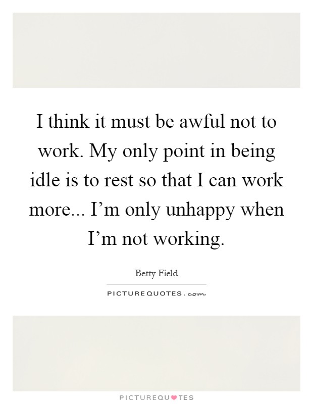I think it must be awful not to work. My only point in being idle is to rest so that I can work more... I'm only unhappy when I'm not working. Picture Quote #1