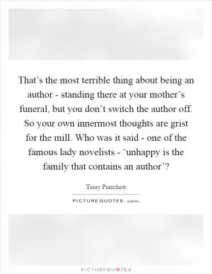 That’s the most terrible thing about being an author - standing there at your mother’s funeral, but you don’t switch the author off. So your own innermost thoughts are grist for the mill. Who was it said - one of the famous lady novelists - ‘unhappy is the family that contains an author’? Picture Quote #1