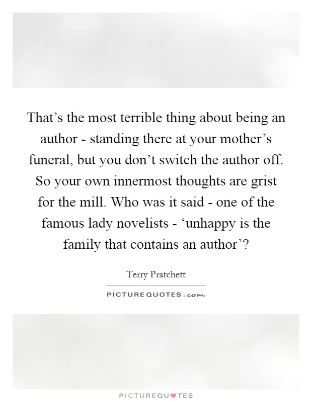 That's the most terrible thing about being an author - standing there at your mother's funeral, but you don't switch the author off. So your own innermost thoughts are grist for the mill. Who was it said - one of the famous lady novelists - ‘unhappy is the family that contains an author'? Picture Quote #1