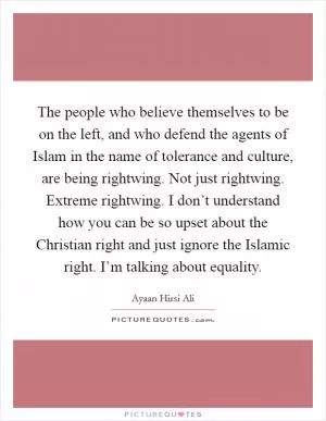The people who believe themselves to be on the left, and who defend the agents of Islam in the name of tolerance and culture, are being rightwing. Not just rightwing. Extreme rightwing. I don’t understand how you can be so upset about the Christian right and just ignore the Islamic right. I’m talking about equality Picture Quote #1