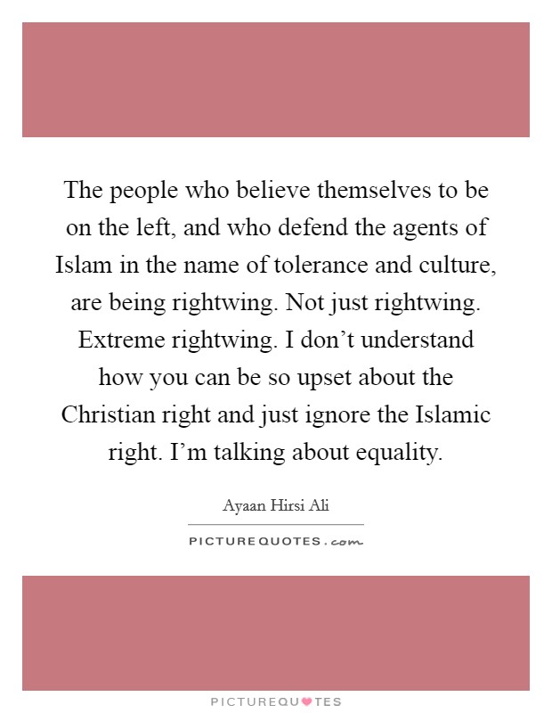 The people who believe themselves to be on the left, and who defend the agents of Islam in the name of tolerance and culture, are being rightwing. Not just rightwing. Extreme rightwing. I don't understand how you can be so upset about the Christian right and just ignore the Islamic right. I'm talking about equality. Picture Quote #1