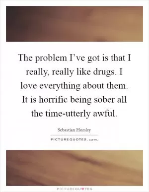 The problem I’ve got is that I really, really like drugs. I love everything about them. It is horrific being sober all the time-utterly awful Picture Quote #1