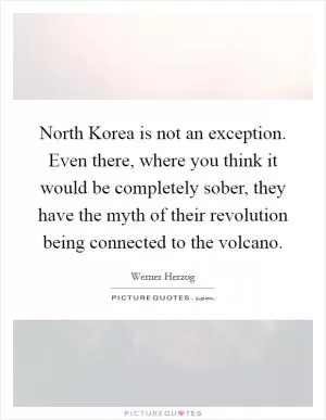 North Korea is not an exception. Even there, where you think it would be completely sober, they have the myth of their revolution being connected to the volcano Picture Quote #1