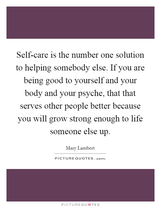 Self-care is the number one solution to helping somebody else. If you are being good to yourself and your body and your psyche, that that serves other people better because you will grow strong enough to life someone else up. Picture Quote #1