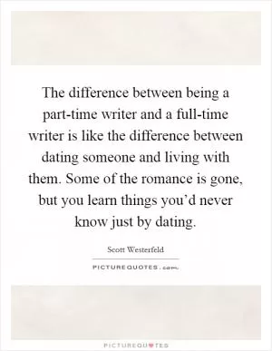 The difference between being a part-time writer and a full-time writer is like the difference between dating someone and living with them. Some of the romance is gone, but you learn things you’d never know just by dating Picture Quote #1