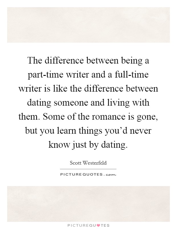 The difference between being a part-time writer and a full-time writer is like the difference between dating someone and living with them. Some of the romance is gone, but you learn things you'd never know just by dating. Picture Quote #1