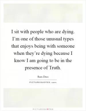I sit with people who are dying. I’m one of those unusual types that enjoys being with someone when they’re dying because I know I am going to be in the presence of Truth Picture Quote #1