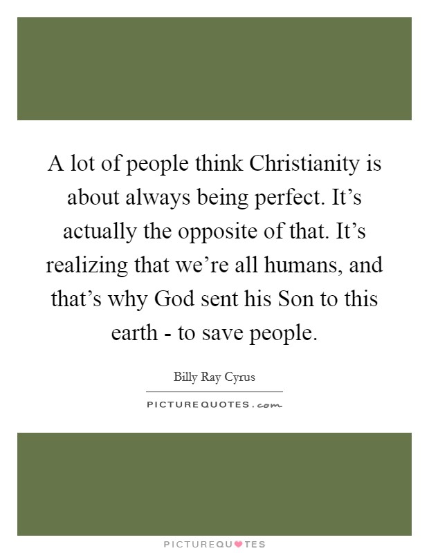 A lot of people think Christianity is about always being perfect. It's actually the opposite of that. It's realizing that we're all humans, and that's why God sent his Son to this earth - to save people. Picture Quote #1