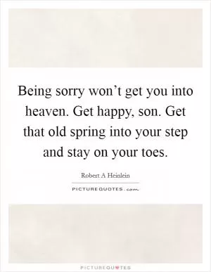 Being sorry won’t get you into heaven. Get happy, son. Get that old spring into your step and stay on your toes Picture Quote #1
